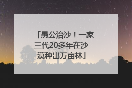 愚公治沙！一家三代20多年在沙漠种出万亩林