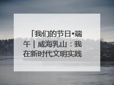 我们的节日•端午｜威海乳山：我在新时代文明实践中心过端午