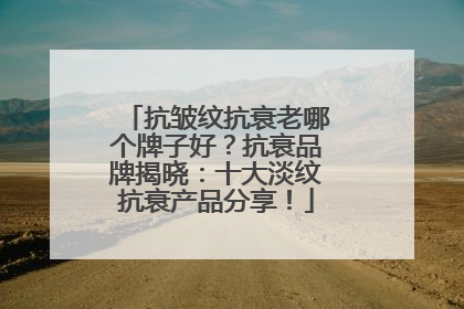 抗皱纹抗衰老哪个牌子好？抗衰品牌揭晓：十大淡纹抗衰产品分享！