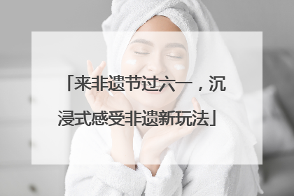来非遗节过六一，沉浸式感受非遗新玩法