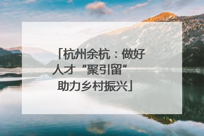 杭州余杭：做好人才“聚引留” 助力乡村振兴
