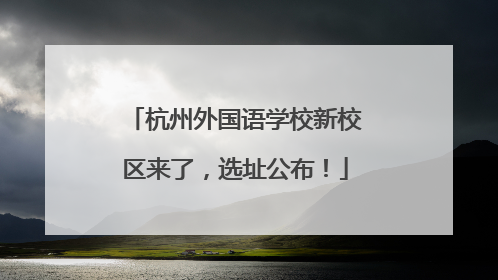 杭州外国语学校新校区来了，选址公布！