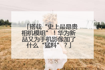 搭载“史上最昂贵相机模组”！华为新品又为手机影像加了什么“猛料”？