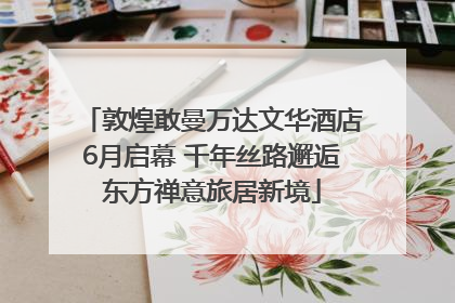敦煌敢曼万达文华酒店6月启幕 千年丝路邂逅东方禅意旅居新境