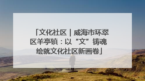 文化社区｜威海市环翠区羊亭镇：以“文”铸魂 绘就文化社区新画卷