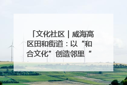 文化社区｜威海高区田和街道：以“和合文化”创造邻里“和合之美”