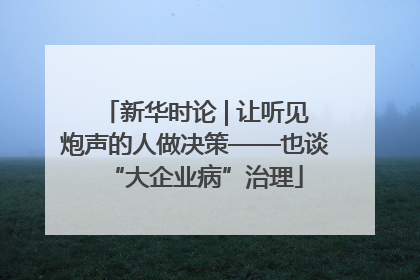 新华时论 | 让听见炮声的人做决策——也谈“大企业病”治理
