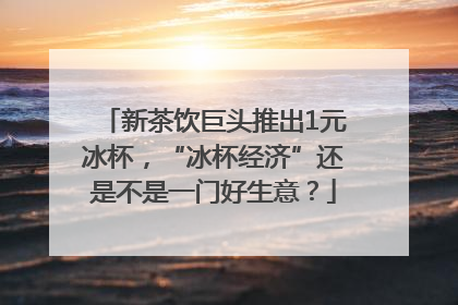 新茶饮巨头推出1元冰杯，“冰杯经济”还是不是一门好生意？