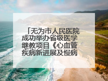 无为市人民医院成功举办省级医学继教项目《心血管疾病新进展及慢病 规范化诊疗》培训班