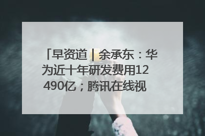 早资道｜余承东：华为近十年研发费用12490亿；腾讯在线视频重大组织调整