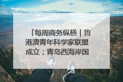 每周商务纵横｜鲁港澳青年科学家联盟成立；青岛西海岸国际能源自贸港启用