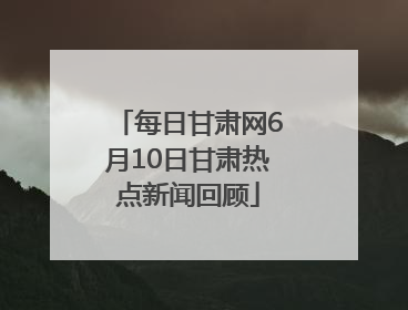 每日甘肃网6月10日甘肃热点新闻回顾