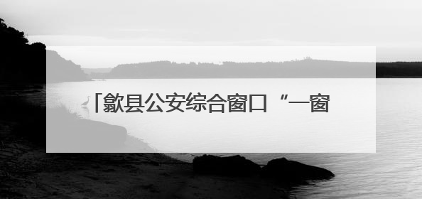 歙县公安综合窗口“一窗通办”跑出服务加速度
