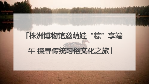株洲博物馆邀萌娃“粽”享端午 探寻传统习俗文化之旅