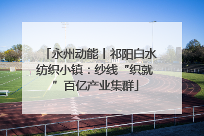永州动能丨祁阳白水纺织小镇：纱线“织就”百亿产业集群