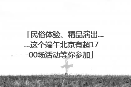 民俗体验、精品演出……这个端午北京有超1700场活动等你参加