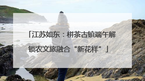 江苏如东：栟茶古镇端午解锁农文旅融合“新花样”