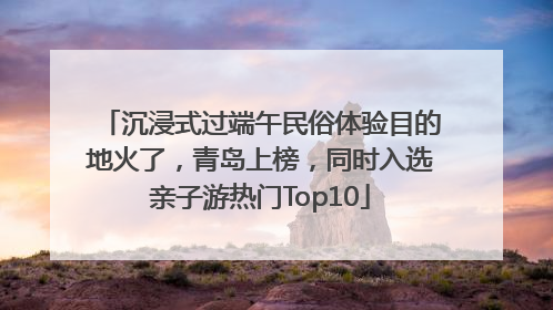 沉浸式过端午民俗体验目的地火了，青岛上榜，同时入选亲子游热门Top10