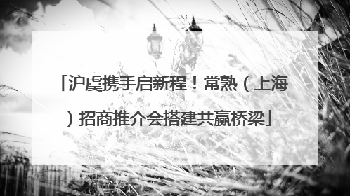 沪虞携手启新程！常熟（上海）招商推介会搭建共赢桥梁
