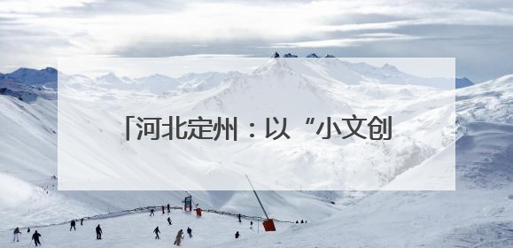 河北定州：以“小文创”点亮千年古城IP