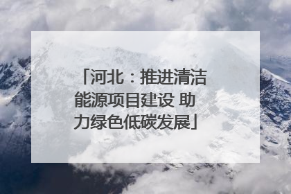 河北：推进清洁能源项目建设 助力绿色低碳发展