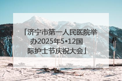 济宁市第一人民医院举办2025年5•12国际护士节庆祝大会
