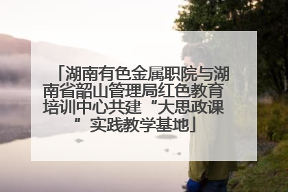湖南有色金属职院与湖南省韶山管理局红色教育培训中心共建“大思政课”实践教学基地