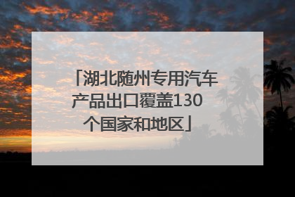 湖北随州专用汽车产品出口覆盖130个国家和地区