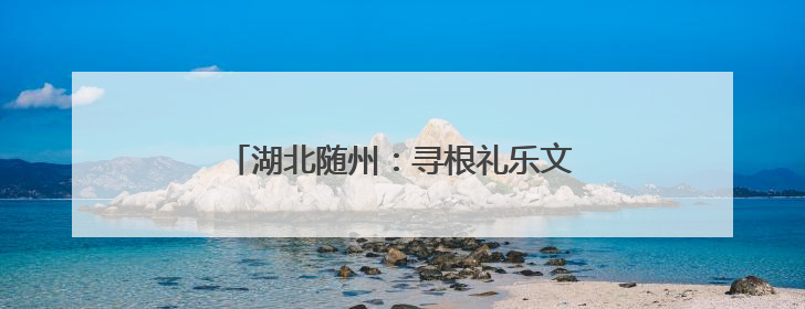 湖北随州：寻根礼乐文化 感受“世界记忆”
