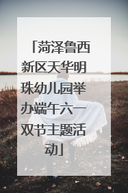 菏泽鲁西新区天华明珠幼儿园举办端午六一双节主题活动