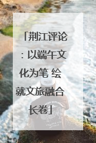 荆江评论：以端午文化为笔 绘就文旅融合长卷