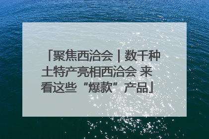 聚焦西洽会｜数千种土特产亮相西洽会 来看这些“爆款”产品