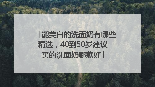 能美白的洗面奶有哪些精选，40到50岁建议买的洗面奶哪款好