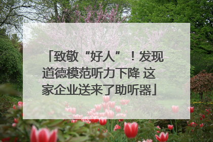致敬“好人”！发现道德模范听力下降 这家企业送来了助听器