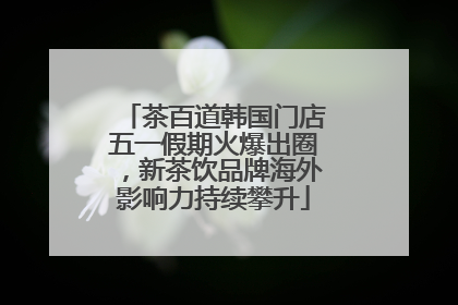 茶百道韩国门店五一假期火爆出圈，新茶饮品牌海外影响力持续攀升