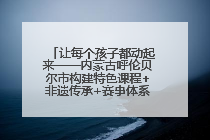 让每个孩子都动起来——内蒙古呼伦贝尔市构建特色课程+非遗传承+赛事体系校园体育生态链