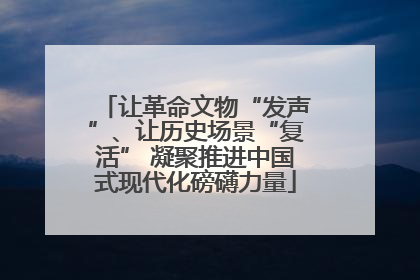 让革命文物“发声”、让历史场景“复活” 凝聚推进中国式现代化磅礴力量