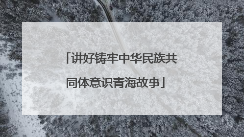 讲好铸牢中华民族共同体意识青海故事