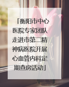 衡阳市中心医院专家团队走进市第二精神病医院开展心血管内科定期查房活动
