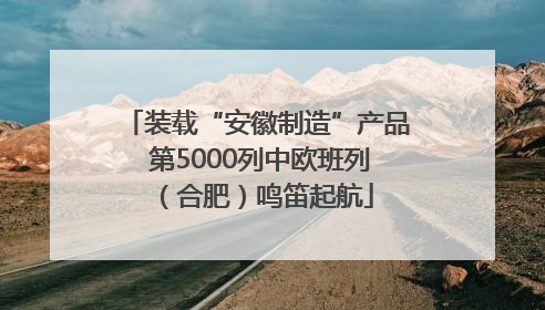 装载“安徽制造”产品 第5000列中欧班列（合肥）鸣笛起航