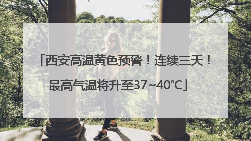西安高温黄色预警！连续三天！最高气温将升至37~40℃