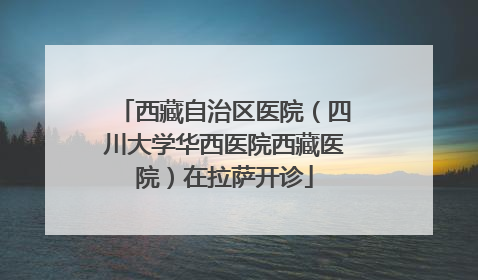 西藏自治区医院（四川大学华西医院西藏医院）在拉萨开诊