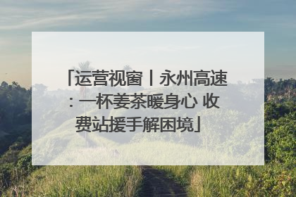 运营视窗丨永州高速：一杯姜茶暖身心 收费站援手解困境