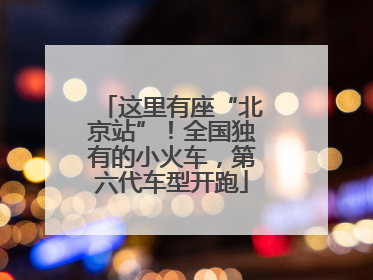 这里有座“北京站”！全国独有的小火车，第六代车型开跑