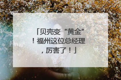 贝壳变“黄金”！福州这位总经理，厉害了！