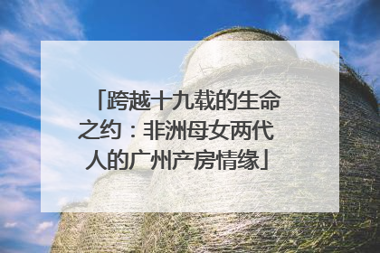 跨越十九载的生命之约：非洲母女两代人的广州产房情缘