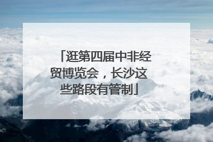 逛第四届中非经贸博览会，长沙这些路段有管制