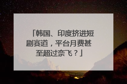 韩国、印度挤进短剧赛道，平台月费甚至超过奈飞？
