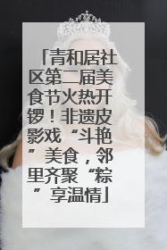 青和居社区第二届美食节火热开锣！非遗皮影戏“斗艳”美食，邻里齐聚“粽”享温情