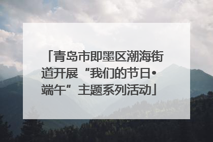 青岛市即墨区潮海街道开展“我们的节日•端午”主题系列活动